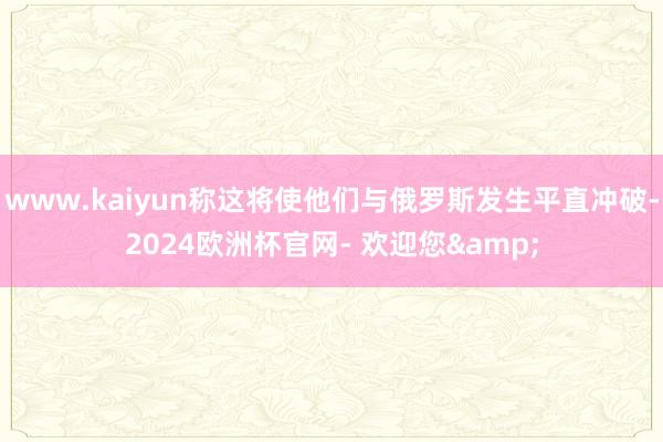 www.kaiyun称这将使他们与俄罗斯发生平直冲破-2024欧洲杯官网- 欢迎您&