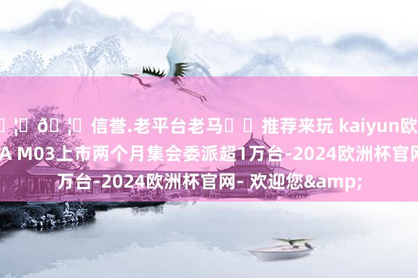 🦄🦄信誉.老平台老马✔️推荐来玩 kaiyun欧洲杯app小鹏MONA M03上市两个月集会委派超1万台-2024欧洲杯官网- 欢迎您&