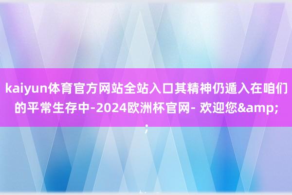 kaiyun体育官方网站全站入口其精神仍遁入在咱们的平常生存中-2024欧洲杯官网- 欢迎您&