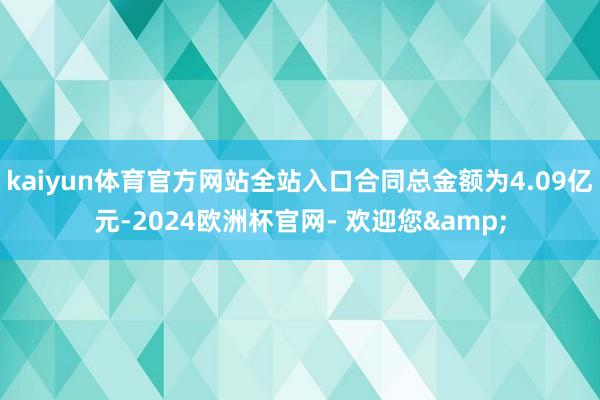 kaiyun体育官方网站全站入口合同总金额为4.09亿元-2024欧洲杯官网- 欢迎您&