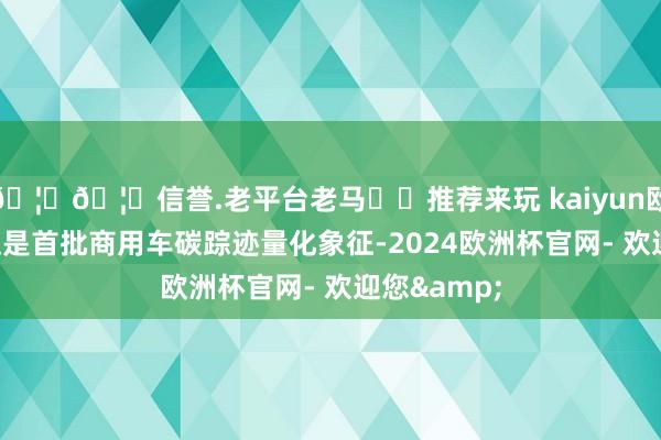 🦄🦄信誉.老平台老马✔️推荐来玩 kaiyun欧洲杯app这是首批商用车碳踪迹量化象征-2024欧洲杯官网- 欢迎您&