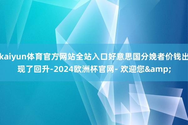 kaiyun体育官方网站全站入口好意思国分娩者价钱出现了回升-2024欧洲杯官网- 欢迎您&