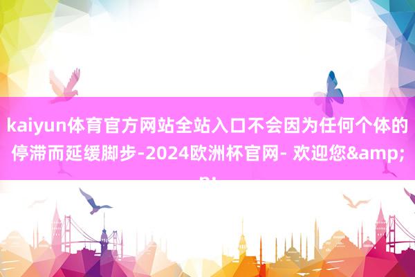 kaiyun体育官方网站全站入口不会因为任何个体的停滞而延缓脚步-2024欧洲杯官网- 欢迎您&