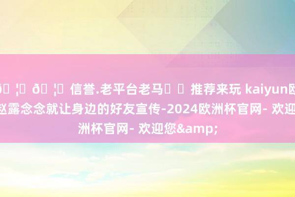 🦄🦄信誉.老平台老马✔️推荐来玩 kaiyun欧洲杯app赵露念念就让身边的好友宣传-2024欧洲杯官网- 欢迎您&