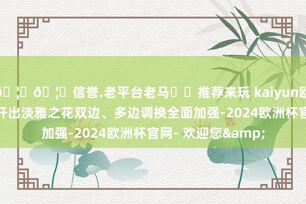 🦄🦄信誉.老平台老马✔️推荐来玩 kaiyun欧洲杯app东亚调换开出淡雅之花双边、多边调换全面加强-2024欧洲杯官网- 欢迎您&