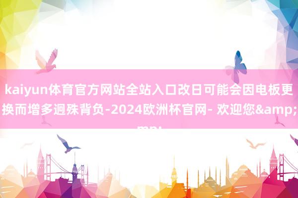 kaiyun体育官方网站全站入口改日可能会因电板更换而增多迥殊背负-2024欧洲杯官网- 欢迎您&