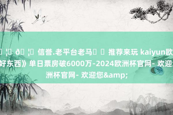 🦄🦄信誉.老平台老马✔️推荐来玩 kaiyun欧洲杯app《好东西》单日票房破6000万-2024欧洲杯官网- 欢迎您&