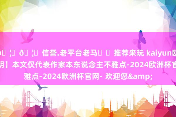 🦄🦄信誉.老平台老马✔️推荐来玩 kaiyun欧洲杯app【免责声明】本文仅代表作家本东说念主不雅点-2024欧洲杯官网- 欢迎您&