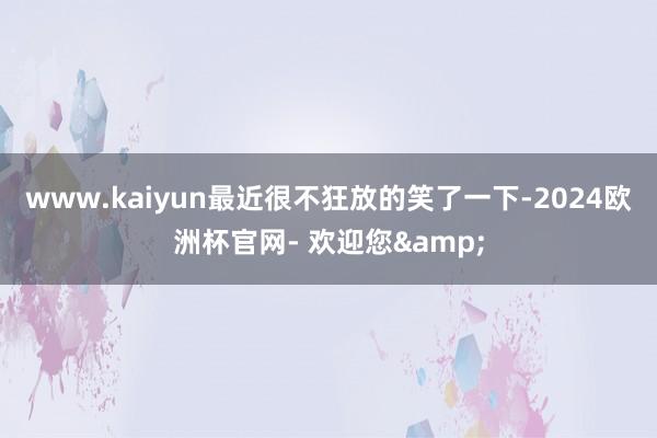 www.kaiyun最近很不狂放的笑了一下-2024欧洲杯官网- 欢迎您&