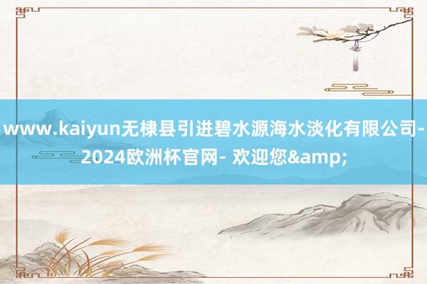 www.kaiyun无棣县引进碧水源海水淡化有限公司-2024欧洲杯官网- 欢迎您&