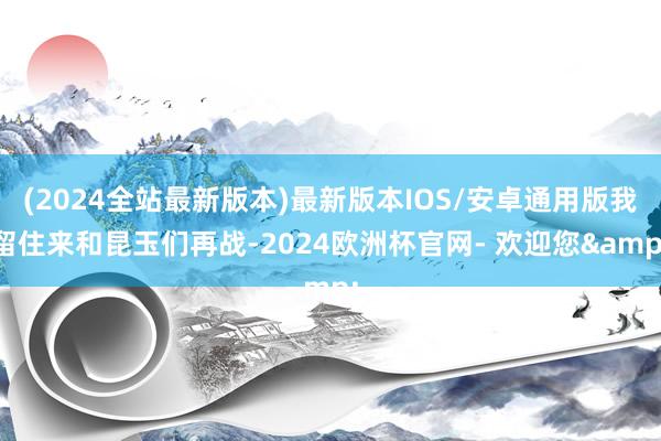 (2024全站最新版本)最新版本IOS/安卓通用版我留住来和昆玉们再战-2024欧洲杯官网- 欢迎您&