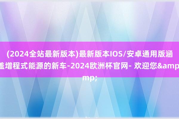 (2024全站最新版本)最新版本IOS/安卓通用版涵盖增程式能源的新车-2024欧洲杯官网- 欢迎您&