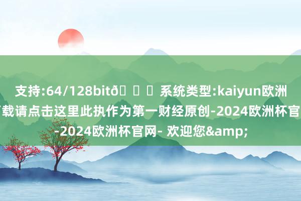 支持:64/128bit🍏系统类型:kaiyun欧洲杯appApp官方下载请点击这里此执作为第一财经原创-2024欧洲杯官网- 欢迎您&