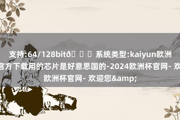 支持:64/128bit🍏系统类型:kaiyun欧洲杯appApp官方下载用的芯片是好意思国的-2024欧洲杯官网- 欢迎您&