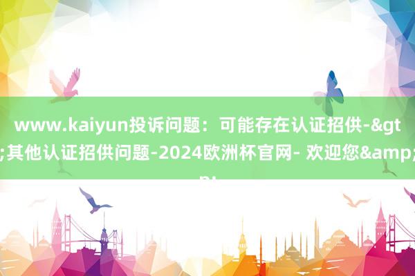 www.kaiyun投诉问题：可能存在认证招供->其他认证招供问题-2024欧洲杯官网- 欢迎您&