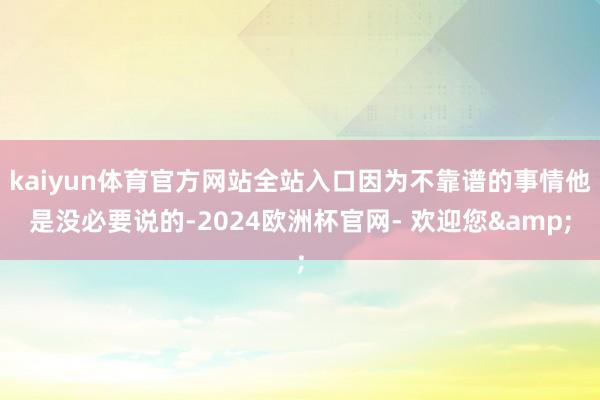 kaiyun体育官方网站全站入口因为不靠谱的事情他是没必要说的-2024欧洲杯官网- 欢迎您&