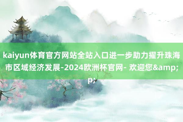 kaiyun体育官方网站全站入口进一步助力擢升珠海市区域经济发展-2024欧洲杯官网- 欢迎您&