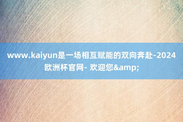 www.kaiyun是一场相互赋能的双向奔赴-2024欧洲杯官网- 欢迎您&