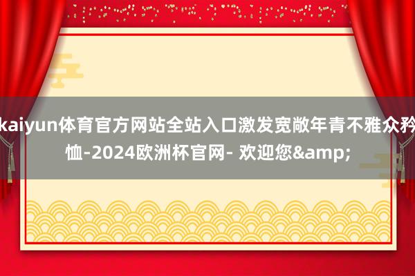 kaiyun体育官方网站全站入口激发宽敞年青不雅众矜恤-2024欧洲杯官网- 欢迎您&