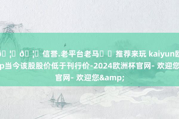 🦄🦄信誉.老平台老马✔️推荐来玩 kaiyun欧洲杯app当今该股股价低于刊行价-2024欧洲杯官网- 欢迎您&