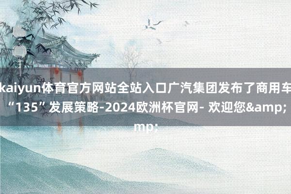 kaiyun体育官方网站全站入口广汽集团发布了商用车“135”发展策略-2024欧洲杯官网- 欢迎您&