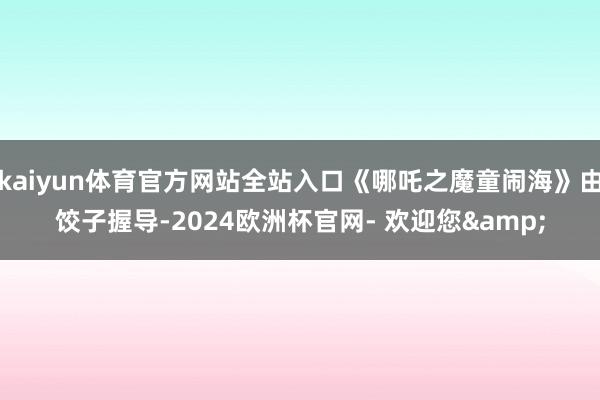 kaiyun体育官方网站全站入口《哪吒之魔童闹海》由饺子握导-2024欧洲杯官网- 欢迎您&