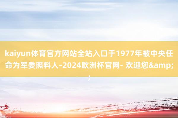 kaiyun体育官方网站全站入口于1977年被中央任命为军委照料人-2024欧洲杯官网- 欢迎您&