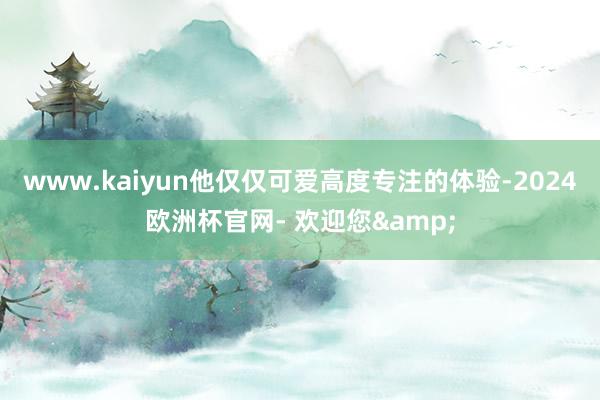 www.kaiyun他仅仅可爱高度专注的体验-2024欧洲杯官网- 欢迎您&