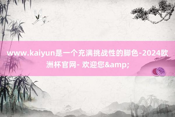 www.kaiyun是一个充满挑战性的脚色-2024欧洲杯官网- 欢迎您&