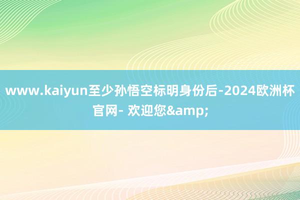 www.kaiyun至少孙悟空标明身份后-2024欧洲杯官网- 欢迎您&