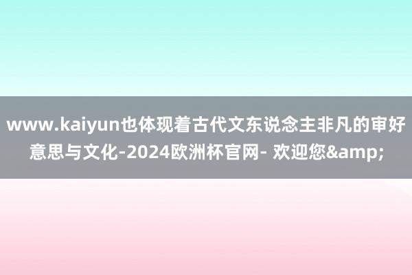 www.kaiyun也体现着古代文东说念主非凡的审好意思与文化-2024欧洲杯官网- 欢迎您&