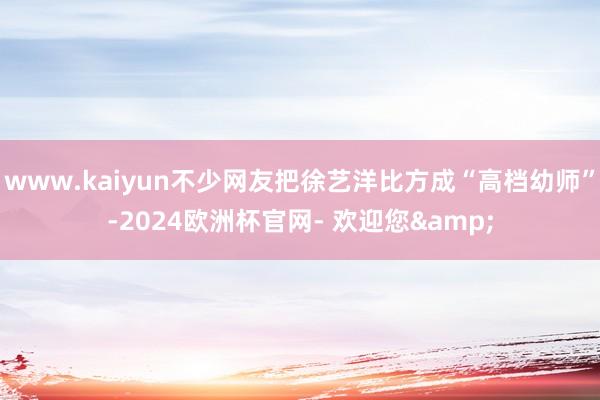 www.kaiyun不少网友把徐艺洋比方成“高档幼师”-2024欧洲杯官网- 欢迎您&