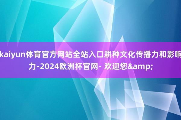 kaiyun体育官方网站全站入口耕种文化传播力和影响力-2024欧洲杯官网- 欢迎您&