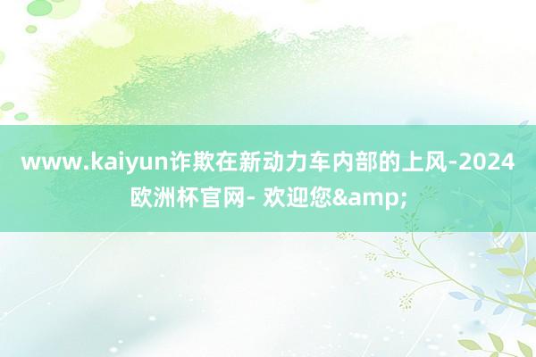 www.kaiyun诈欺在新动力车内部的上风-2024欧洲杯官网- 欢迎您&