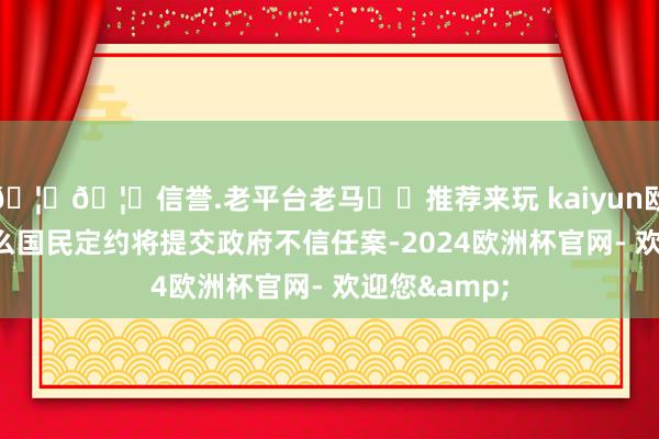 🦄🦄信誉.老平台老马✔️推荐来玩 kaiyun欧洲杯app要么国民定约将提交政府不信任案-2024欧洲杯官网- 欢迎您&