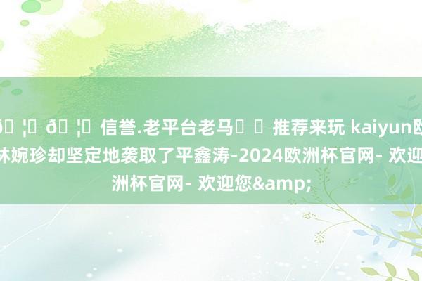 🦄🦄信誉.老平台老马✔️推荐来玩 kaiyun欧洲杯app林婉珍却坚定地袭取了平鑫涛-2024欧洲杯官网- 欢迎您&