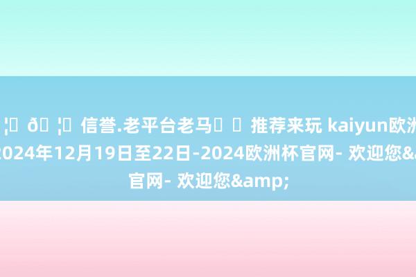 🦄🦄信誉.老平台老马✔️推荐来玩 kaiyun欧洲杯app2024年12月19日至22日-2024欧洲杯官网- 欢迎您&