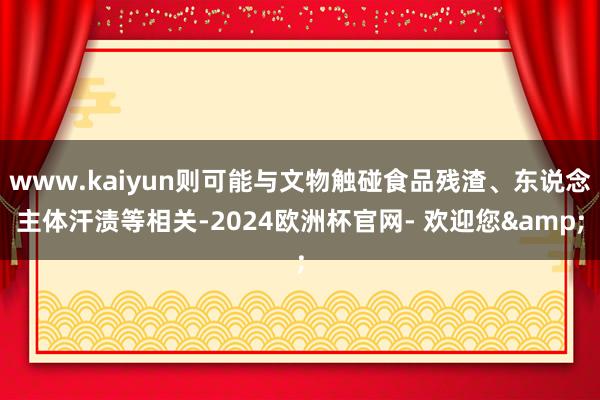 www.kaiyun则可能与文物触碰食品残渣、东说念主体汗渍等相关-2024欧洲杯官网- 欢迎您&