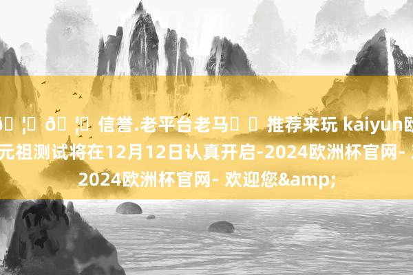 🦄🦄信誉.老平台老马✔️推荐来玩 kaiyun欧洲杯app游戏元祖测试将在12月12日认真开启-2024欧洲杯官网- 欢迎您&