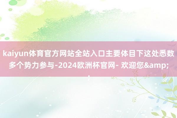 kaiyun体育官方网站全站入口主要体目下这处悉数多个势力参与-2024欧洲杯官网- 欢迎您&