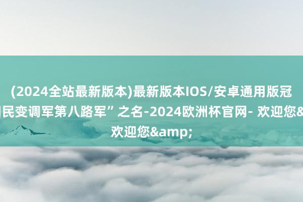 (2024全站最新版本)最新版本IOS/安卓通用版冠以“国民变调军第八路军”之名-2024欧洲杯官网- 欢迎您&