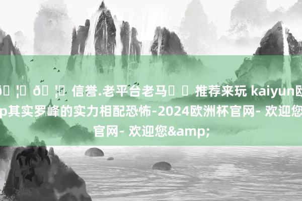 🦄🦄信誉.老平台老马✔️推荐来玩 kaiyun欧洲杯app其实罗峰的实力相配恐怖-2024欧洲杯官网- 欢迎您&