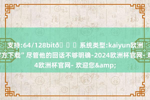 支持:64/128bit🍏系统类型:kaiyun欧洲杯appApp官方下载”尽管他的回话不够明确-2024欧洲杯官网- 欢迎您&