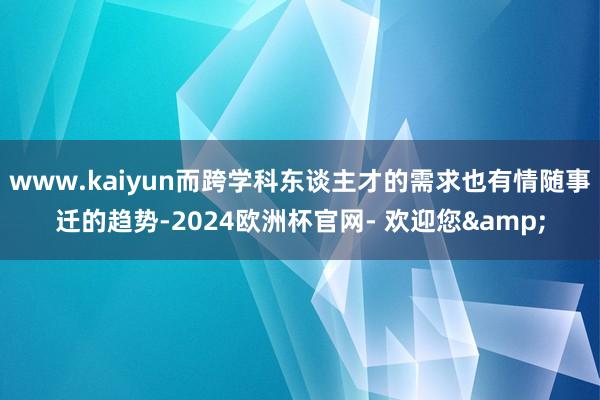 www.kaiyun而跨学科东谈主才的需求也有情随事迁的趋势-2024欧洲杯官网- 欢迎您&