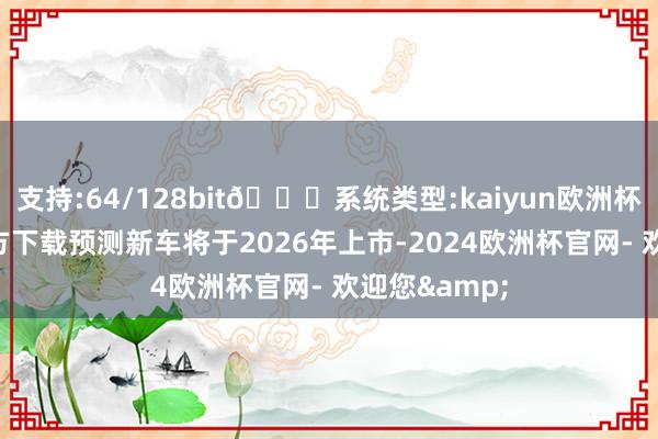 支持:64/128bit🍏系统类型:kaiyun欧洲杯appApp官方下载预测新车将于2026年上市-2024欧洲杯官网- 欢迎您&