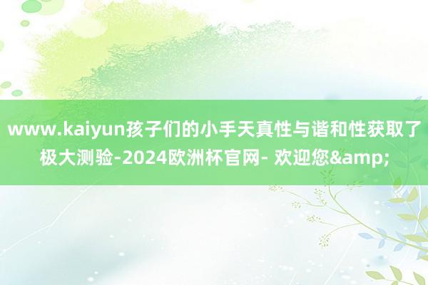 www.kaiyun孩子们的小手天真性与谐和性获取了极大测验-2024欧洲杯官网- 欢迎您&