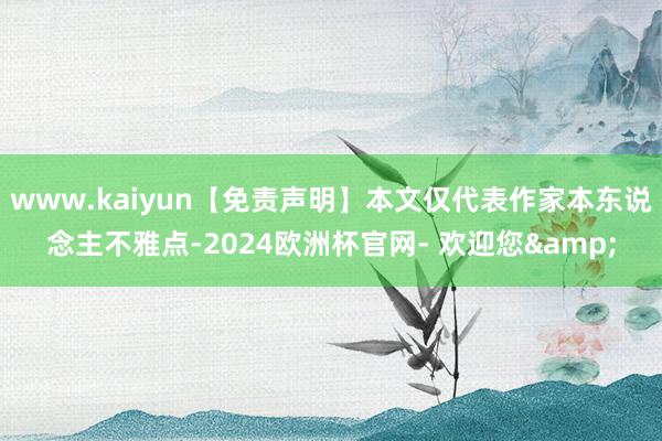 www.kaiyun【免责声明】本文仅代表作家本东说念主不雅点-2024欧洲杯官网- 欢迎您&