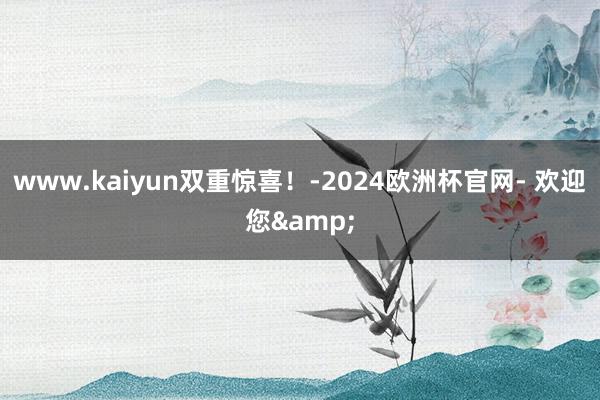 www.kaiyun双重惊喜！-2024欧洲杯官网- 欢迎您&