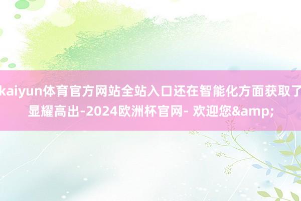 kaiyun体育官方网站全站入口还在智能化方面获取了显耀高出-2024欧洲杯官网- 欢迎您&