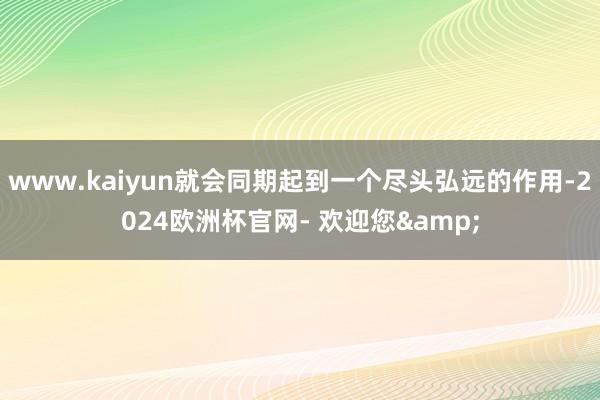 www.kaiyun就会同期起到一个尽头弘远的作用-2024欧洲杯官网- 欢迎您&